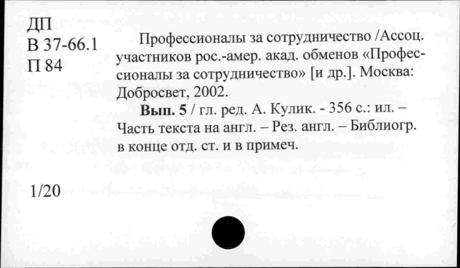 ﻿ДП
В 37-66.1
П 84
Профессионалы за сотрудничество /Ассоц. участников рос.-амер. акад, обменов «Профессионалы за сотрудничество» [и др.]. Москва: Добросвет, 2002.
Вып. 5 / гл. ред. А. Кулик. - 356 с.: ил. -Часть текста на англ. - Рез. англ. — Библиогр. в конце отд. ст. и в примеч.
1/20